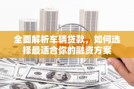 和县全面解析车辆贷款，如何选择最适合你的融资方案
